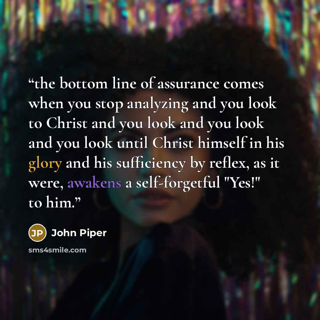 “the bottom line of assurance comes when you stop analyzing and you look to Christ and you look and you look and you look until Christ himself in his glory and his sufficiency by reflex, as it were, awakens a self-forgetful "Yes!" to him.” quote by john piper