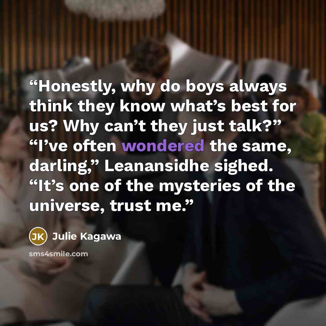 “Honestly, why do boys always think they know what’s best for us? Why can’t they just talk?” “I’ve often wondered the same, darling,” Leanansidhe sighed. “It’s one of the mysteries of the universe, trust me.” quote by Julie Kagawa