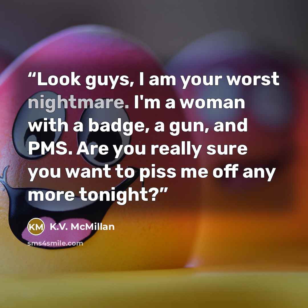 “Look guys, I am your worst nightmare. I'm a woman with a badge, a gun, and PMS. Are you really sure you want to piss me off any more tonight?” quote by K.V. McMillan