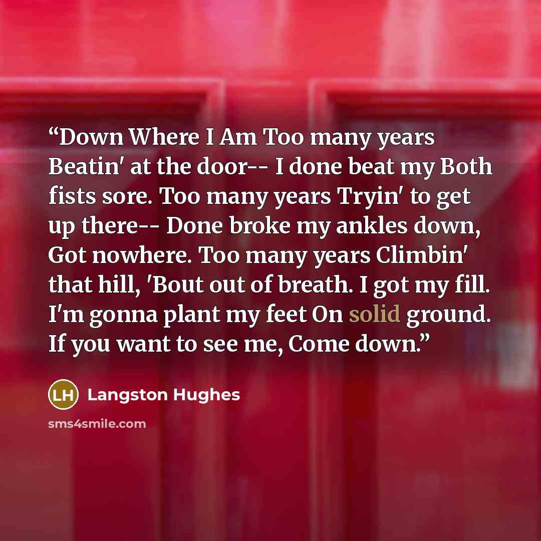 “Down Where I Am Too many years Beatin' at the door-- I done beat my Both fists sore. Too many years Tryin' to get up there-- Done broke my ankles down, Got nowhere. Too many years Climbin' that hill, 'Bout out of breath. I got my fill. I'm gonna plant my feet On solid ground. If you want to see…” quote by Langston Hughes