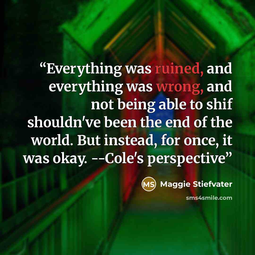 “Everything was ruined, and everything was wrong, and not being able to shif shouldn've been the end of the world. But instead, for once, it was okay. --Cole's perspective” quote by Maggie Stiefvater
