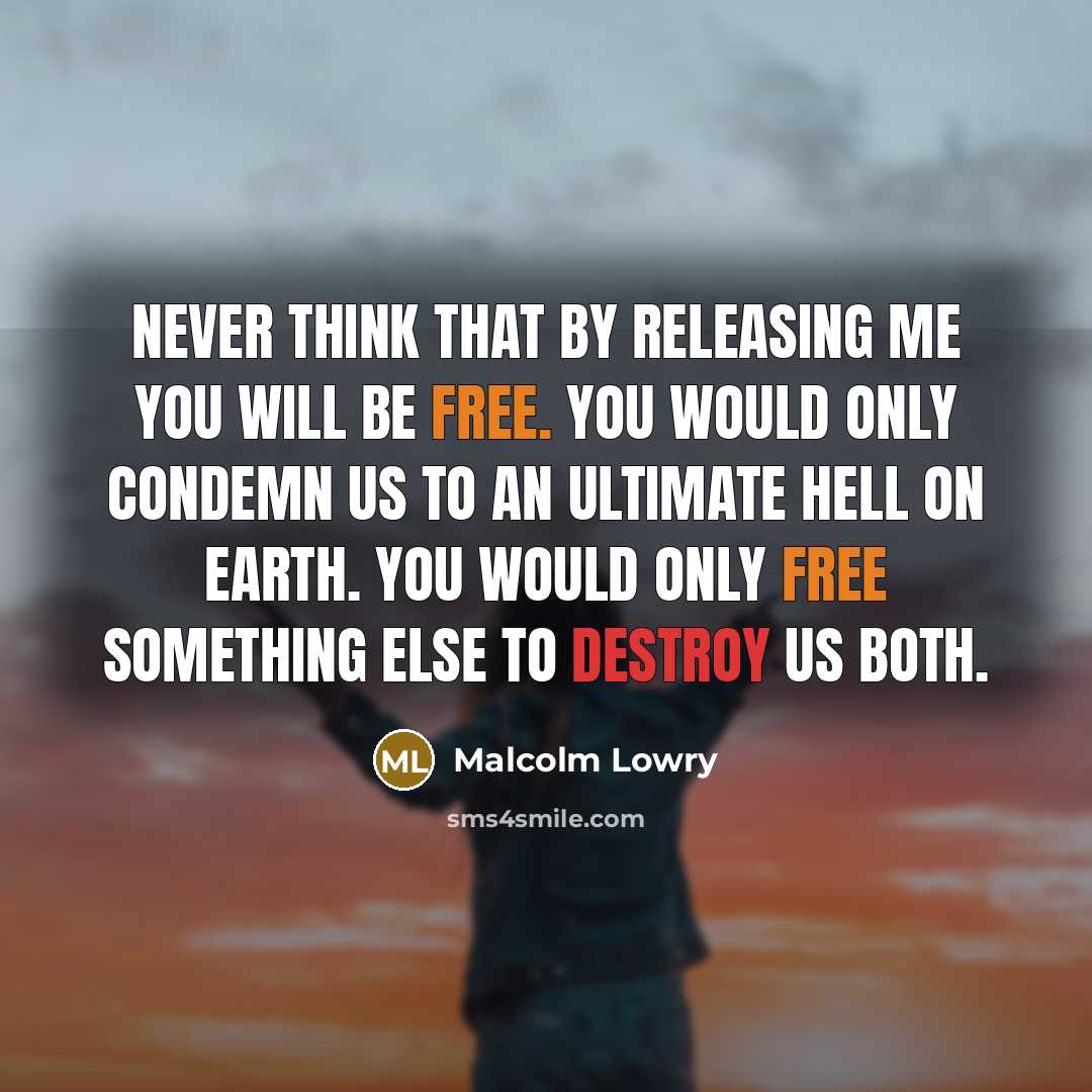 “Never think that by releasing me you will be free. You would only condemn us to an ultimate hell on earth. You would only free something else to destroy us both.” quote by Malcolm Lowry