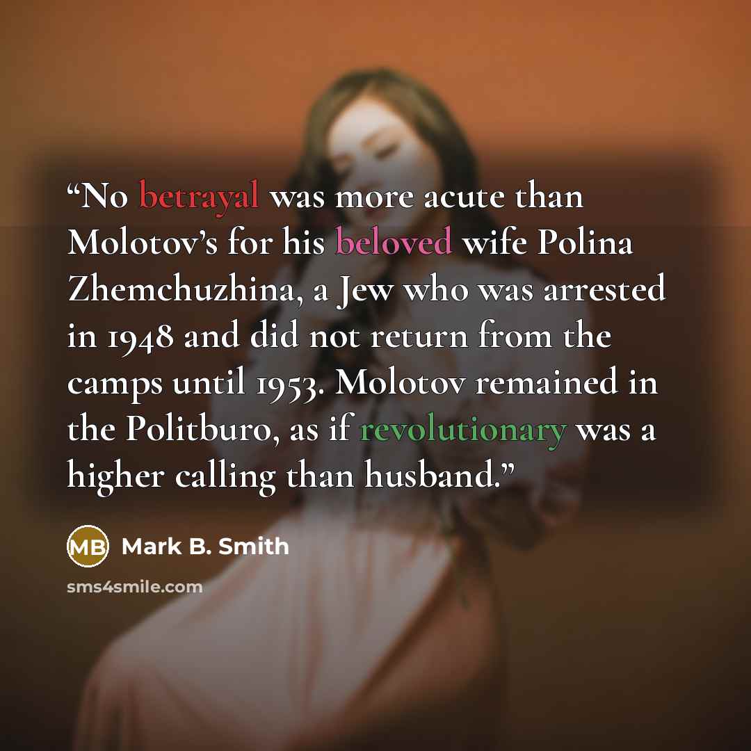 “No betrayal was more acute than Molotov’s for his beloved wife Polina Zhemchuzhina, a Jew who was arrested in 1948 and did not return from the camps until 1953. Molotov remained in the Politburo, as if revolutionary was a higher calling than husband.” quote by Mark B. Smith