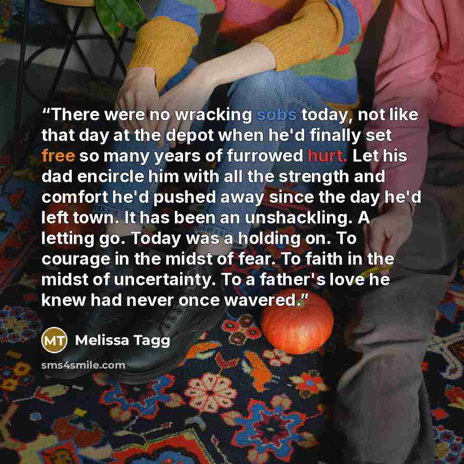 “There were no wracking sobs today, not like that day at the depot when he'd finally set free so many years of furrowed hurt. Let his dad encircle him with all the strength and comfort he'd pushed away since the day he'd left town. It has been an unshackling. A letting go. Today was a holding on…” quote by Melissa Tagg