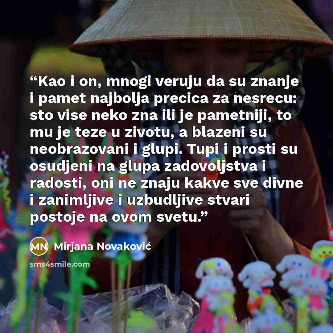 “Kao i on, mnogi veruju da su znanje i pamet najbolja precica za nesrecu: sto vise neko zna ili je pametniji, to mu je teze u zivotu, a blazeni su neobrazovani i glupi. Tupi i prosti su osudjeni na glupa zadovoljstva i radosti, oni ne znaju kakve sve divne i zanimljive i uzbudljive stvari postoje…” quote by Mirjana Novaković
