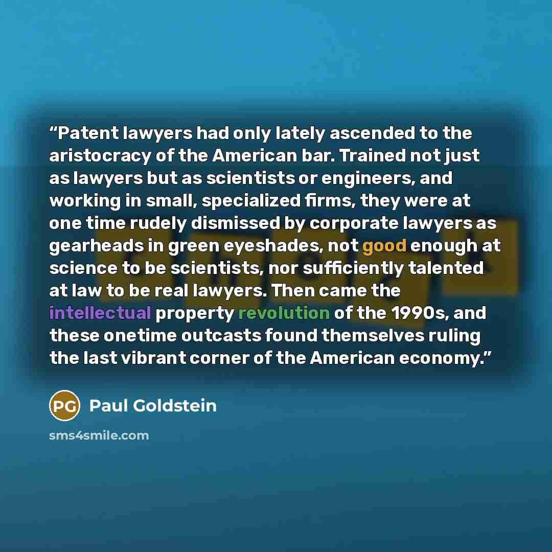 “Patent lawyers had only lately ascended to the aristocracy of the American bar. Trained not just as lawyers but as scientists or engineers, and working in small, specialized firms, they were at one time rudely dismissed by corporate lawyers as gearheads in green eyeshades, not good enough at…” quote by Paul Goldstein
