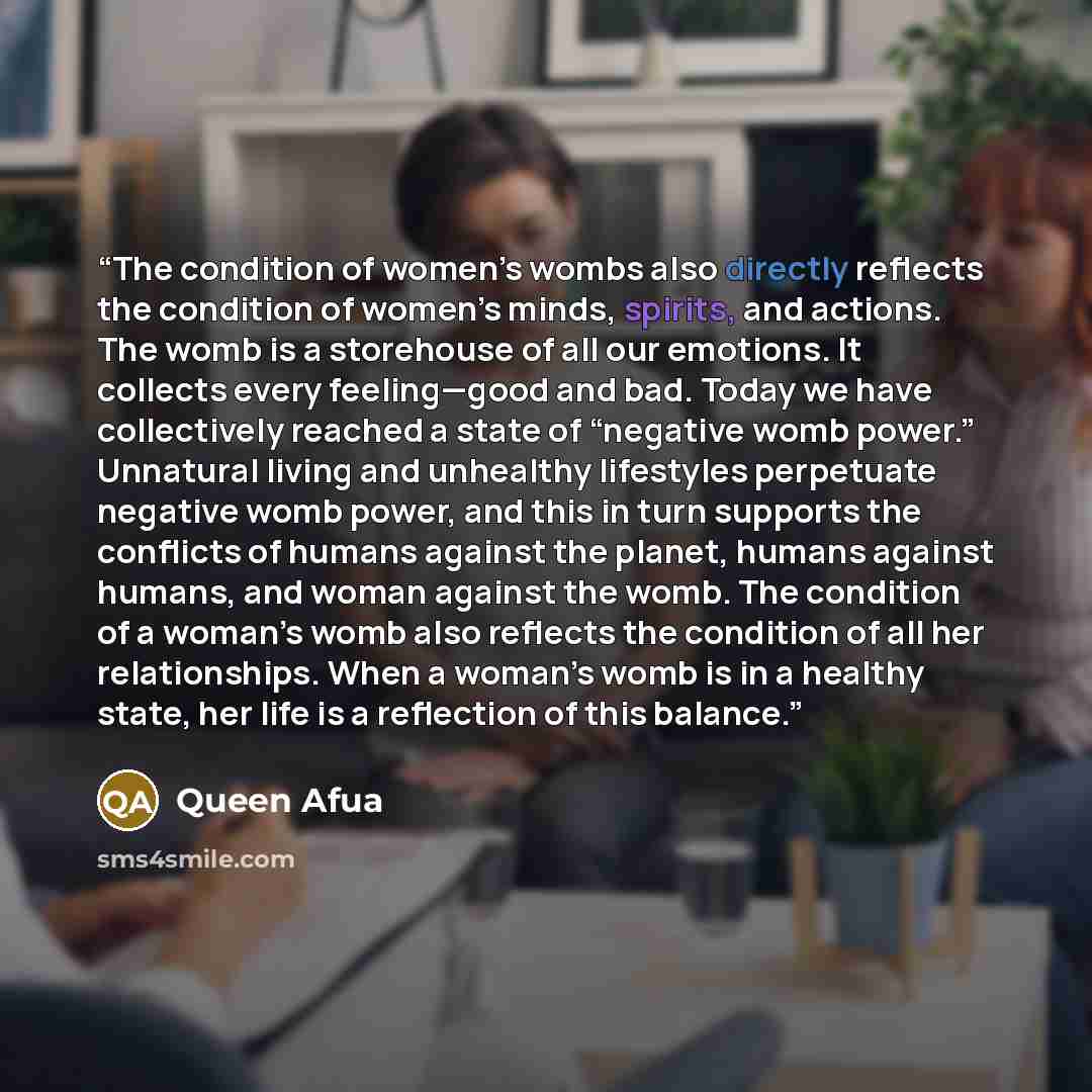 “The condition of women’s wombs also directly reflects the condition of women’s minds, spirits, and actions. The womb is a storehouse of all our emotions. It collects every feeling—good and bad. Today we have collectively reached a state of “negative womb power.” Unnatural living and unhealthy…” quote by Queen Afua