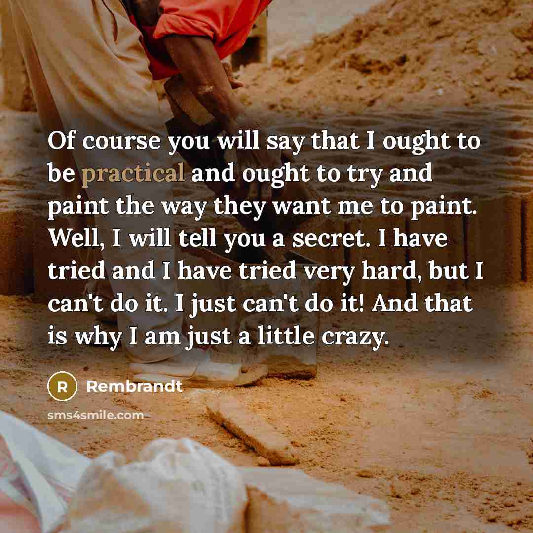 “Of course you will say that I ought to be practical and ought to try and paint the way they want me to paint. Well, I will tell you a secret. I have tried and I have tried very hard, but I can't do it. I just can't do it! And that is why I am just a little crazy.” quote by Rembrandt
