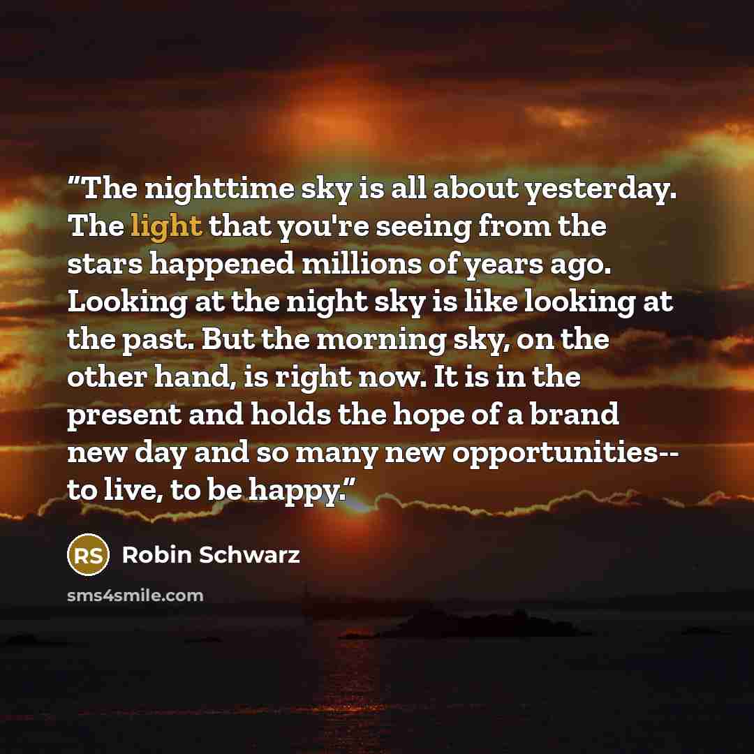 “The nighttime sky is all about yesterday. The light that you're seeing from the stars happened millions of years ago. Looking at the night sky is like looking at the past. But the morning sky, on the other hand, is right now. It is in the present and holds the hope of a brand new day and so many…” quote by Robin Schwarz