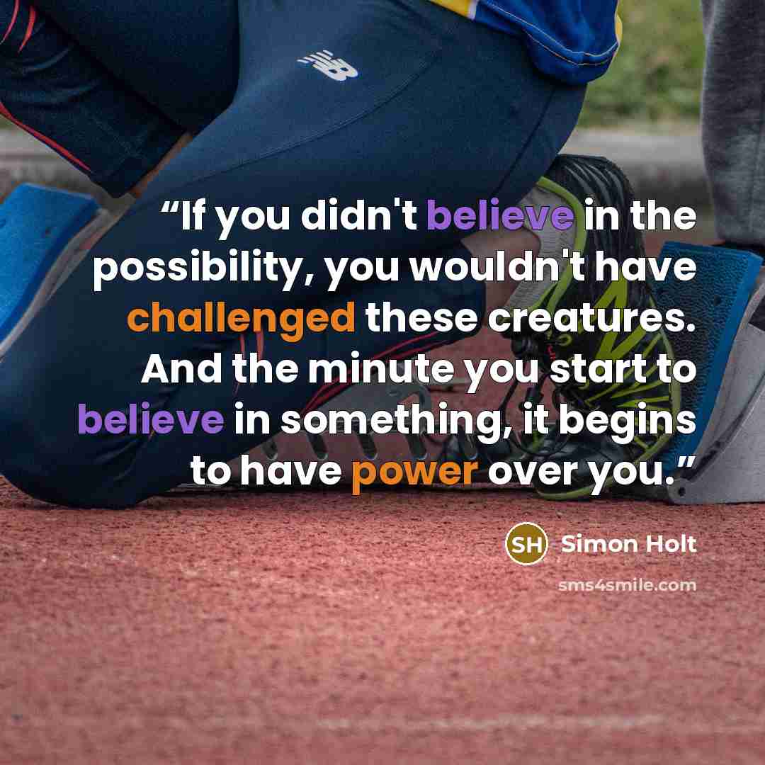 “If you didn't believe in the possibility, you wouldn't have challenged these creatures. And the minute you start to believe in something, it begins to have power over you.” quote by Simon Holt