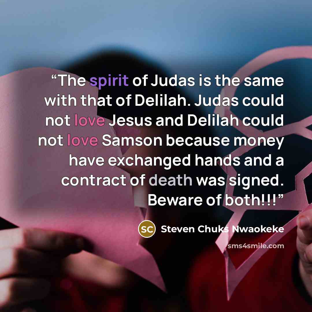 “The spirit of Judas is the same with that of Delilah. Judas could not love Jesus and Delilah could not love Samson because money have exchanged hands and a contract of death was signed. Beware of both!!!” quote by Steven Chuks Nwaokeke