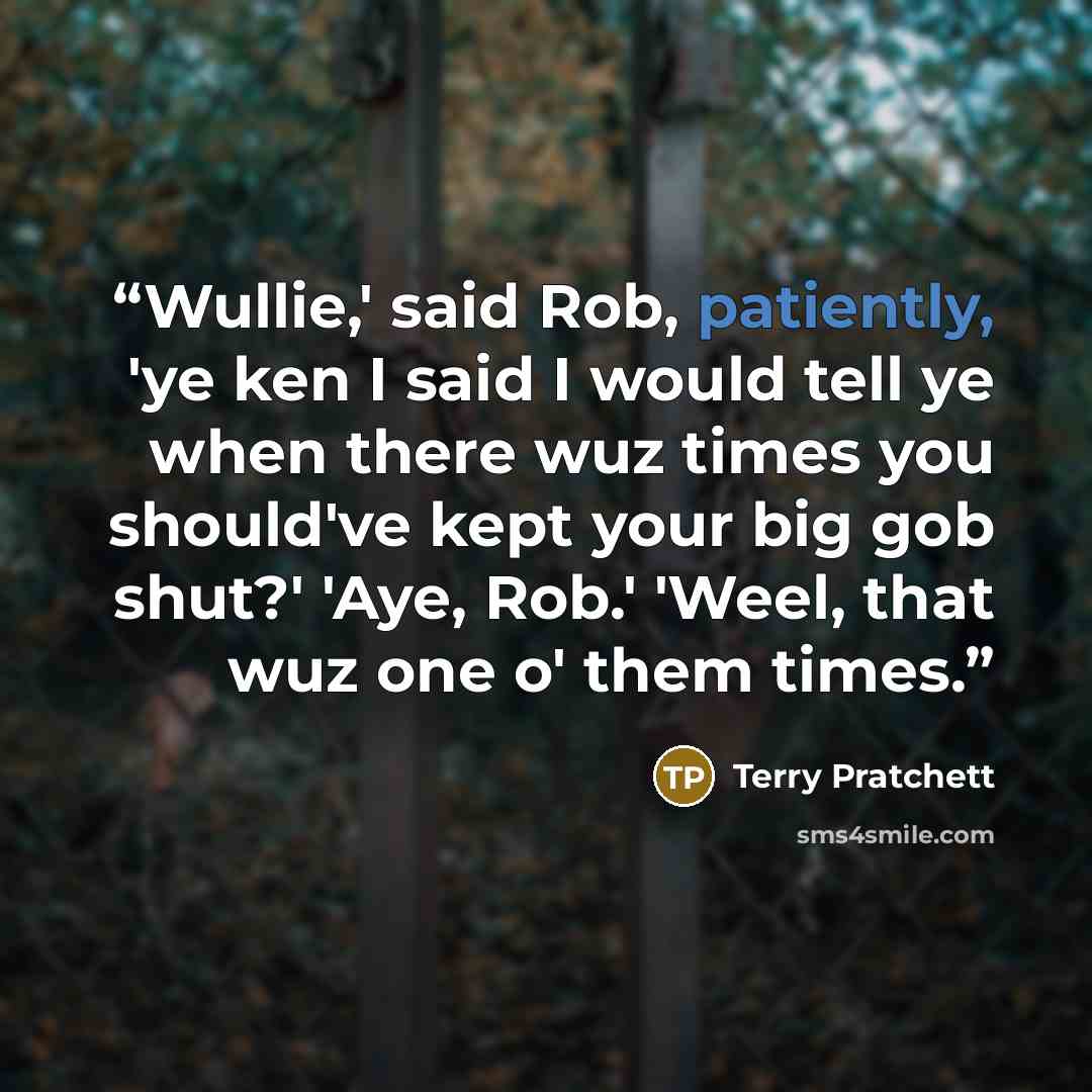“Wullie,' said Rob, patiently, 'ye ken I said I would tell ye when there wuz times you should've kept your big gob shut?' 'Aye, Rob.' 'Weel, that wuz one o' them times.” quote by Terry Pratchett