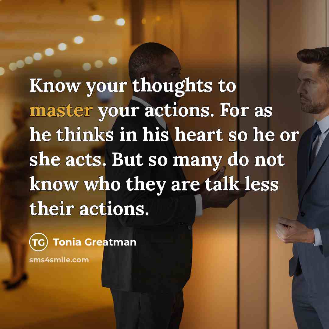 “Know your thoughts to master your actions. For as he thinks in his heart so he or she acts. But so many do not know who they are talk less their actions.” quote by Tonia Greatman