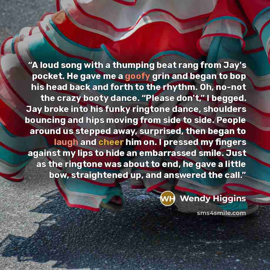 “A loud song with a thumping beat rang from Jay's pocket. He gave me a goofy grin and began to bop his head back and forth to the rhythm. Oh, no-not the crazy booty dance. “Please don't,” I begged. Jay broke into his funky ringtone dance, shoulders bouncing and hips moving from side to side. People…” quote by Wendy Higgins