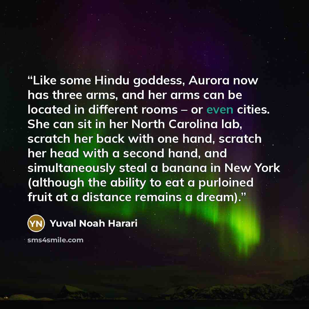 “Like some Hindu goddess, Aurora now has three arms, and her arms can be located in different rooms – or even cities. She can sit in her North Carolina lab, scratch her back with one hand, scratch her head with a second hand, and simultaneously steal a banana in New York (although the ability to…” quote by Yuval Noah Harari