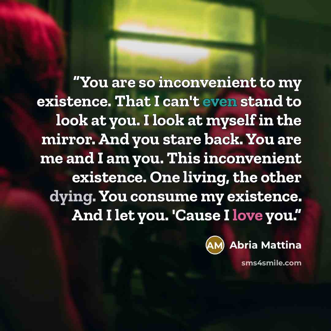 “You are so inconvenient to my existence. That I can't even stand to look at you. I look at myself in the mirror. And you stare back. You are me and I am you. This inconvenient existence. One living, the other dying. You consume my existence. And I let you. 'Cause I love you.” quote by Abria Mattina