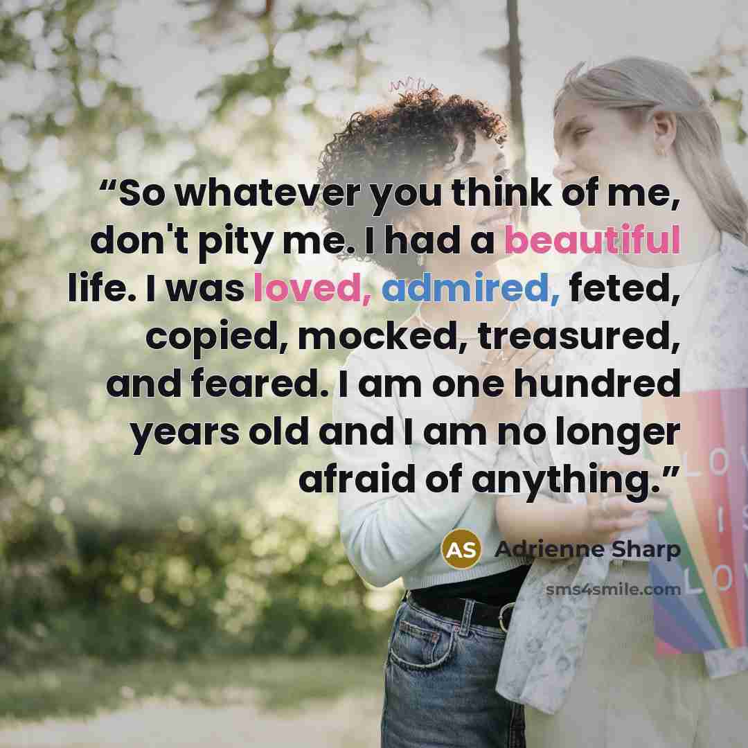 “So whatever you think of me, don't pity me. I had a beautiful life. I was loved, admired, feted, copied, mocked, treasured, and feared. I am one hundred years old and I am no longer afraid of anything.” quote by Adrienne Sharp