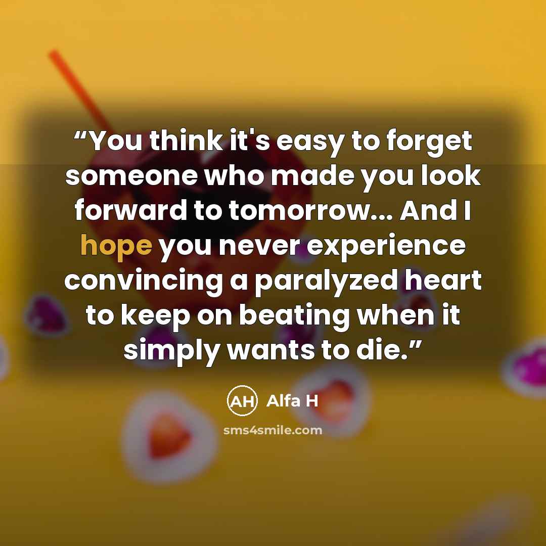 “You think it's easy to forget someone who made you look forward to tomorrow... And I hope you never experience convincing a paralyzed heart to keep on beating when it simply wants to die.” quote by Alfa H