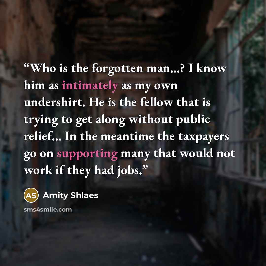 “Who is the forgotten man...? I know him as intimately as my own undershirt. He is the fellow that is trying to get along without public relief... In the meantime the taxpayers go on supporting many that would not work if they had jobs.” quote by Amity Shlaes