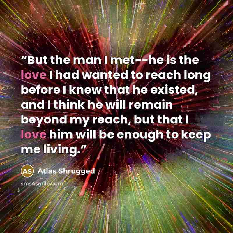 “But the man I met--he is the love I had wanted to reach long before I knew that he existed, and I think he will remain beyond my reach, but that I love him will be enough to keep me living.” quote by Atlas Shrugged
