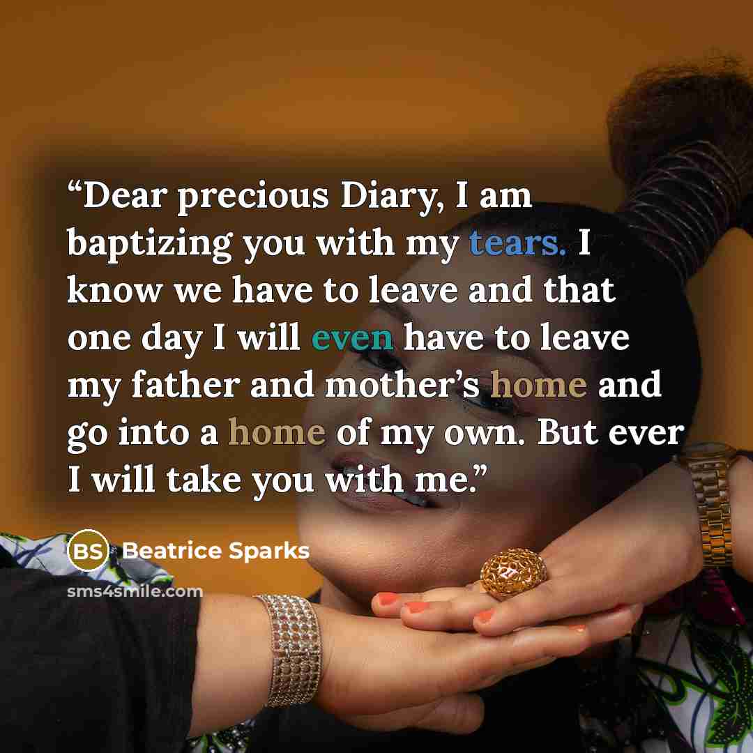 “Dear precious Diary, I am baptizing you with my tears. I know we have to leave and that one day I will even have to leave my father and mother’s home and go into a home of my own. But ever I will take you with me.” quote by Beatrice Sparks