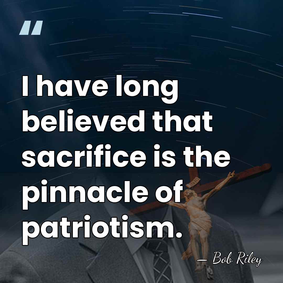 I have long believed that sacrifice is the pinnacle of patriotism. - Bob Riley
