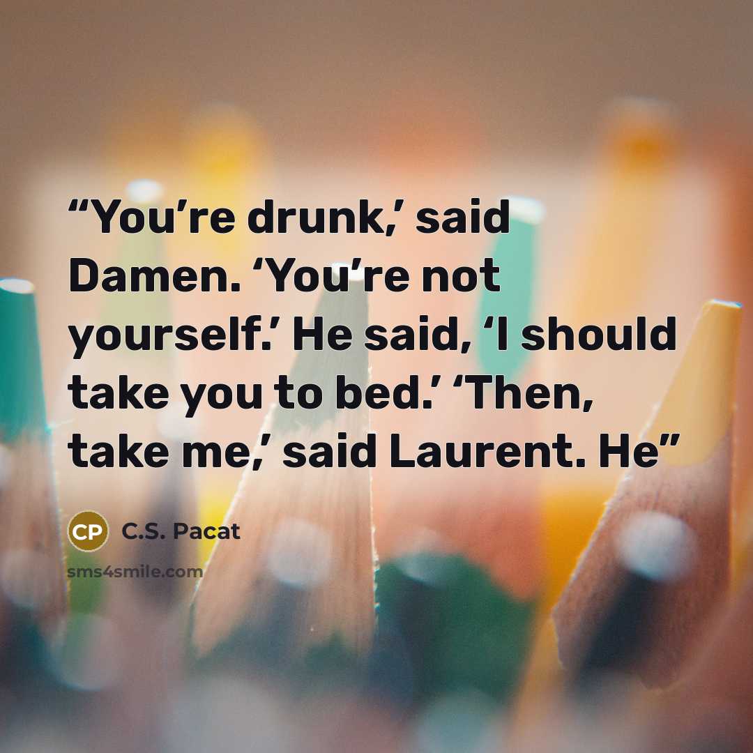 “You’re drunk,’ said Damen. ‘You’re not yourself.’ He said, ‘I should take you to bed.’ ‘Then, take me,’ said Laurent. He” quote by C.S. Pacat