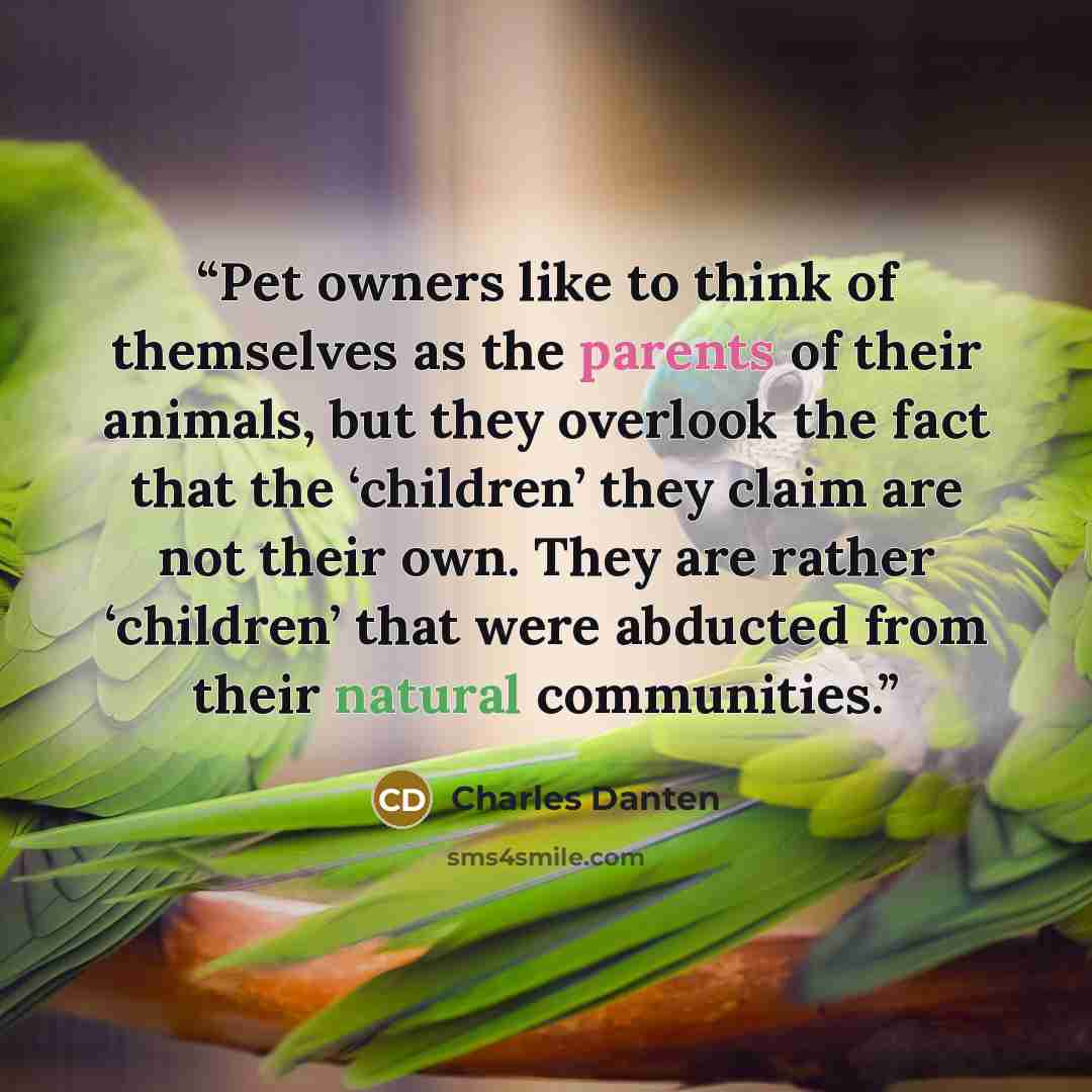 “Pet owners like to think of themselves as the parents of their animals, but they overlook the fact that the ‘children’ they claim are not their own. They are rather ‘children’ that were abducted from their natural communities.” quote by Charles Danten