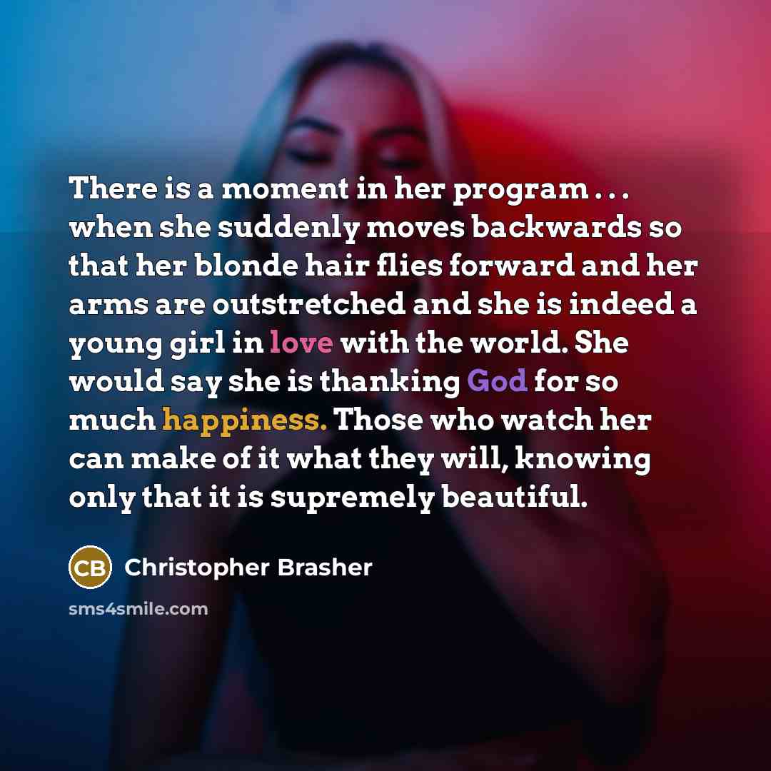 “There is a moment in her program . . . when she suddenly moves backwards so that her blonde hair flies forward and her arms are outstretched and she is indeed a young girl in love with the world. She would say she is thanking God for so much happiness. Those who watch her can make of it what they…” quote by Christopher Brasher