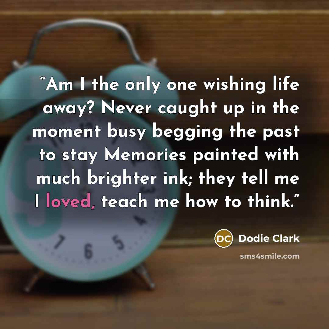 “Am I the only one wishing life away? Never caught up in the moment busy begging the past to stay Memories painted with much brighter ink; they tell me I loved, teach me how to think.” quote by Dodie Clark