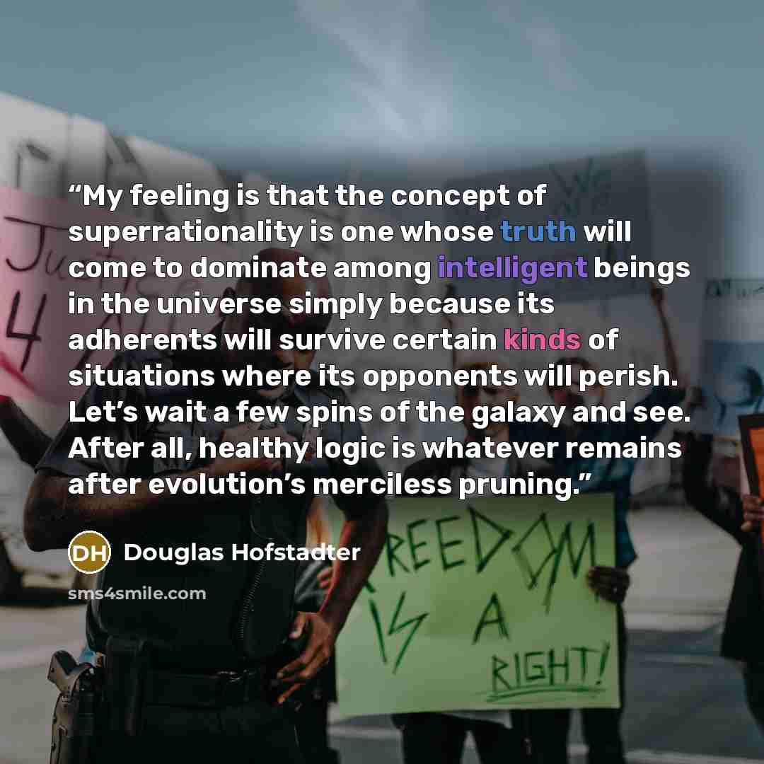 “My feeling is that the concept of superrationality is one whose truth will come to dominate among intelligent beings in the universe simply because its adherents will survive certain kinds of situations where its opponents will perish. Let’s wait a few spins of the galaxy and see. After all…” quote by Douglas Hofstadter
