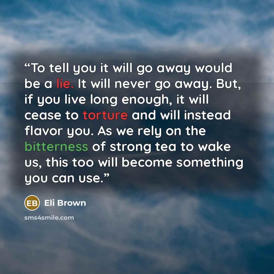 “To tell you it will go away would be a lie. It will never go away. But, if you live long enough, it will cease to torture and will instead flavor you. As we rely on the bitterness of strong tea to wake us, this too will become something you can use.” quote by Eli Brown