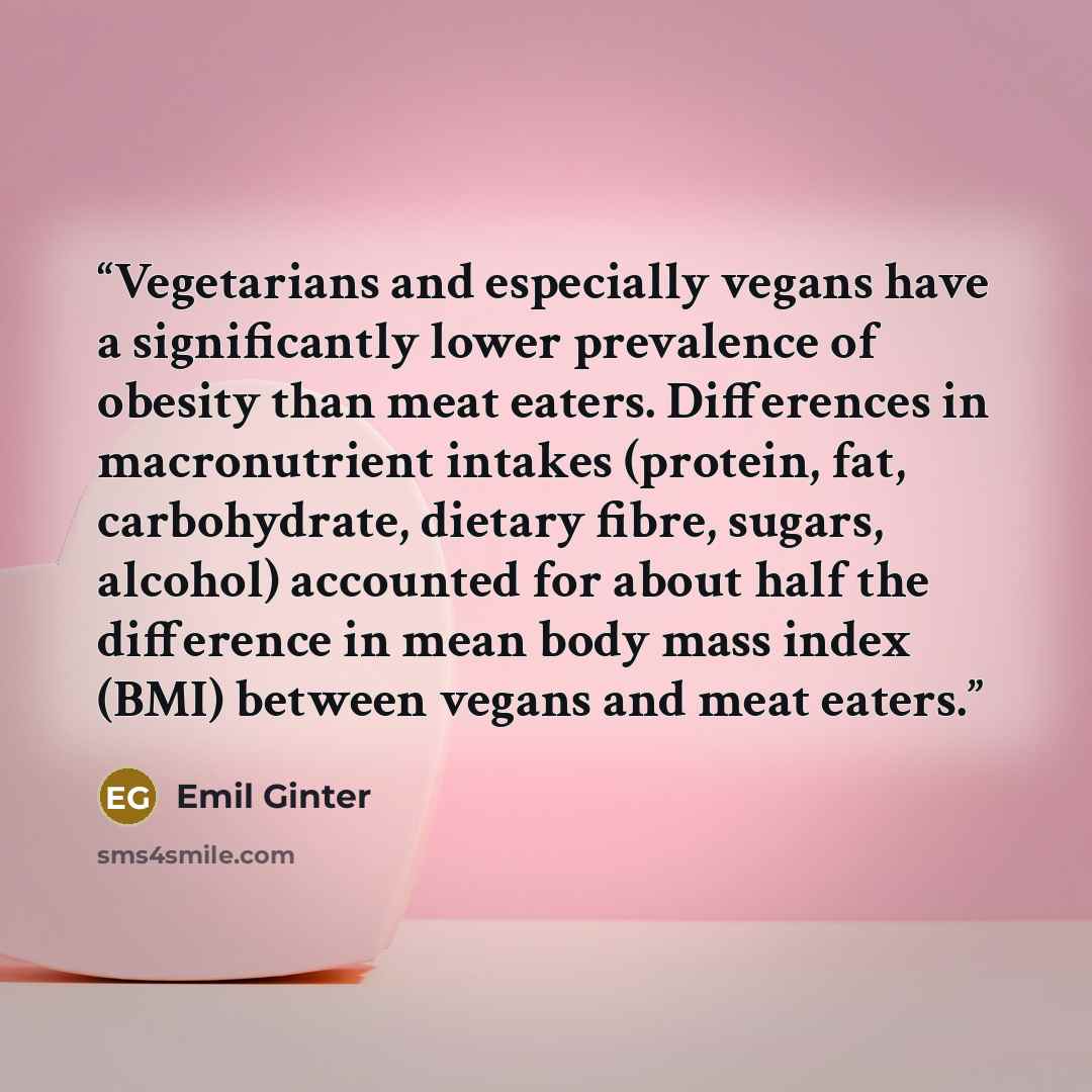 “Vegetarians and especially vegans have a significantly lower prevalence of obesity than meat eaters. Differences in macronutrient intakes (protein, fat, carbohydrate, dietary fibre, sugars, alcohol) accounted for about half the difference in mean body mass index (BMI) between vegans and meat eaters.” quote by Emil Ginter