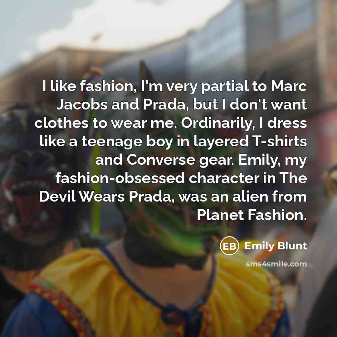 “I like fashion, I'm very partial to Marc Jacobs and Prada, but I don't want clothes to wear me. Ordinarily, I dress like a teenage boy in layered T-shirts and Converse gear. Emily, my fashion-obsessed character in The Devil Wears Prada, was an alien from Planet Fashion.” quote by Emily Blunt