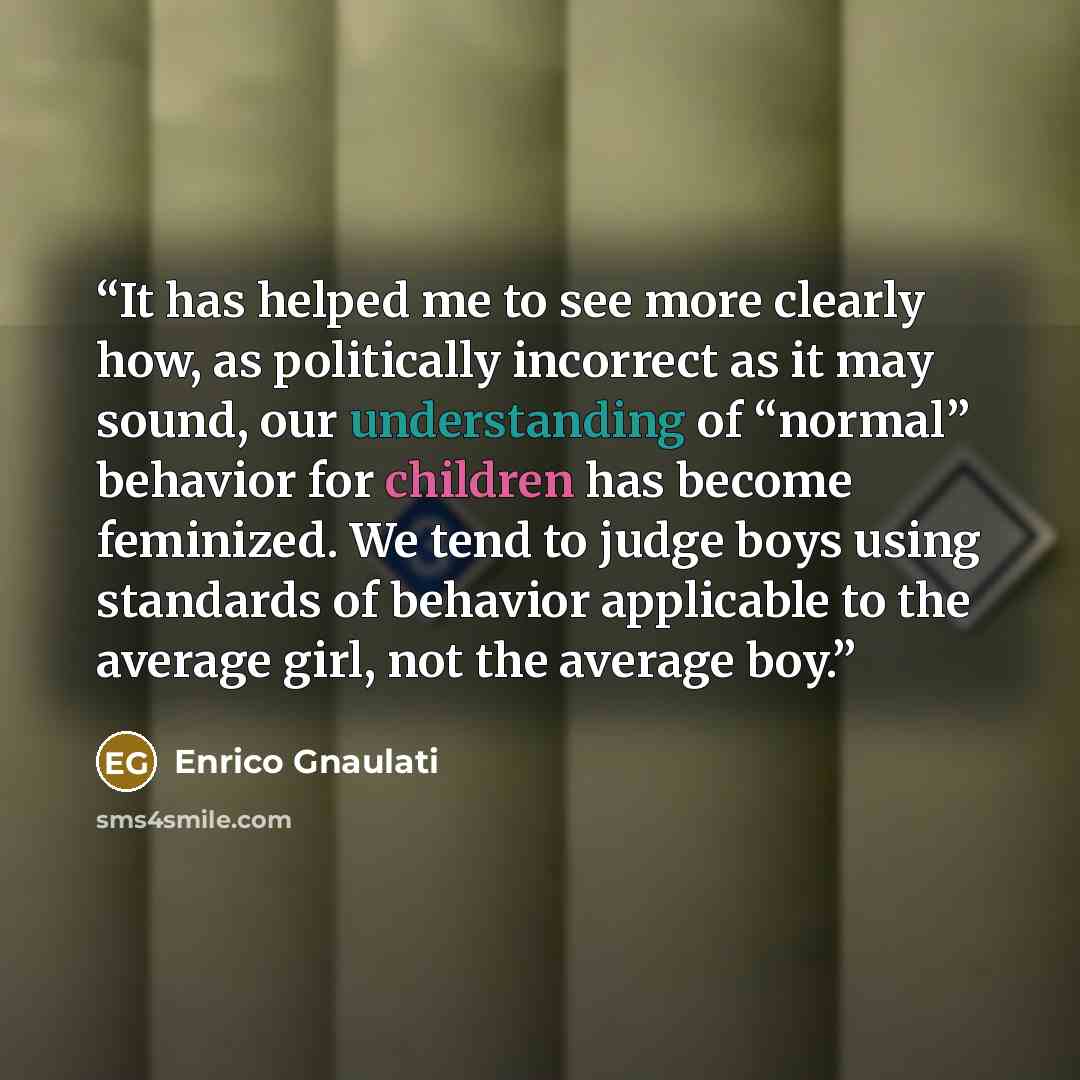 “It has helped me to see more clearly how, as politically incorrect as it may sound, our understanding of “normal” behavior for children has become feminized. We tend to judge boys using standards of behavior applicable to the average girl, not the average boy.” quote by Enrico Gnaulati