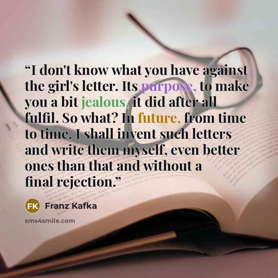 “I don't know what you have against the girl's letter. Its purpose, to make you a bit jealous, it did after all fulfil. So what? In future, from time to time, I shall invent such letters and write them myself, even better ones than that and without a final rejection.” quote by Franz Kafka