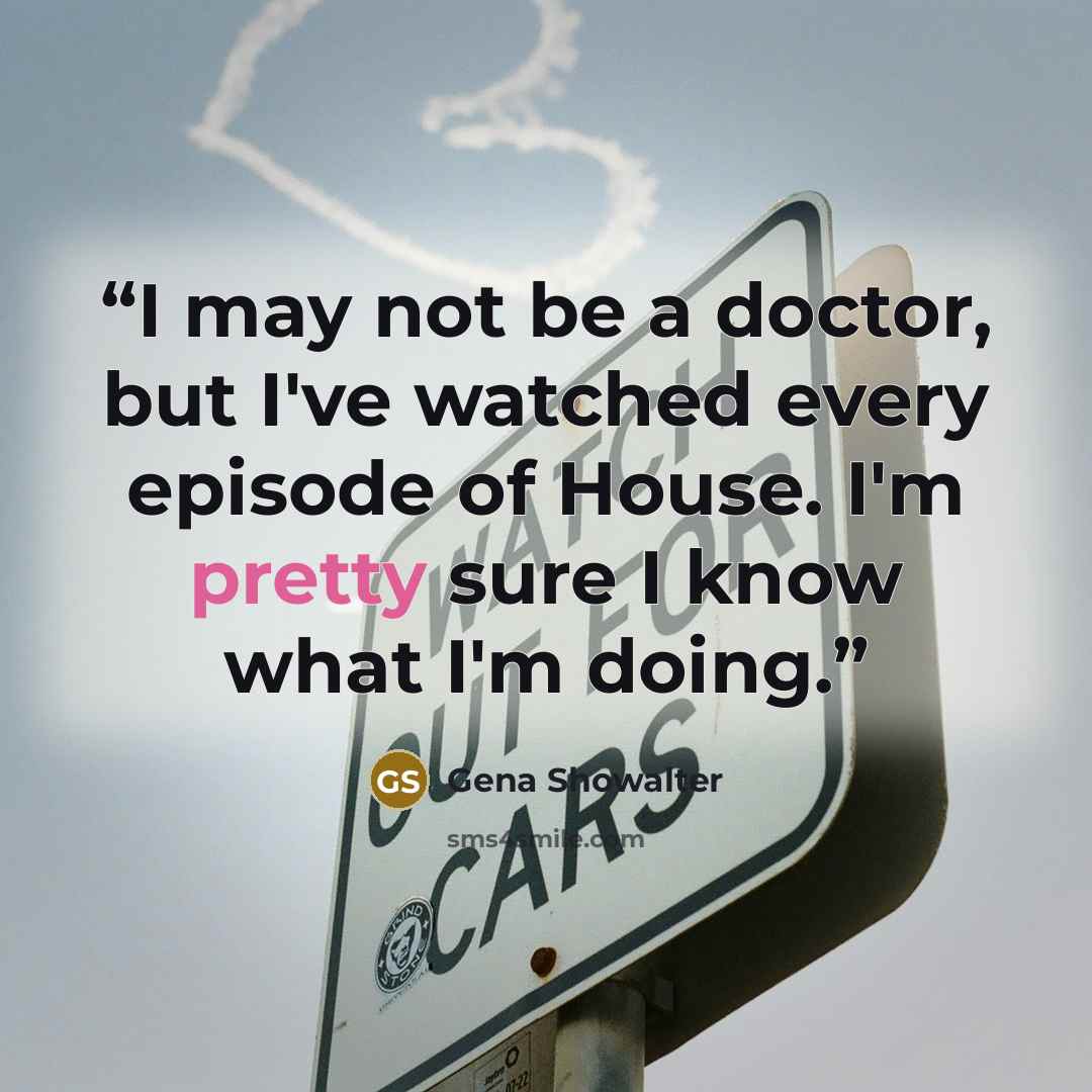 “I may not be a doctor, but I've watched every episode of House. I'm pretty sure I know what I'm doing.” quote by Gena Showalter