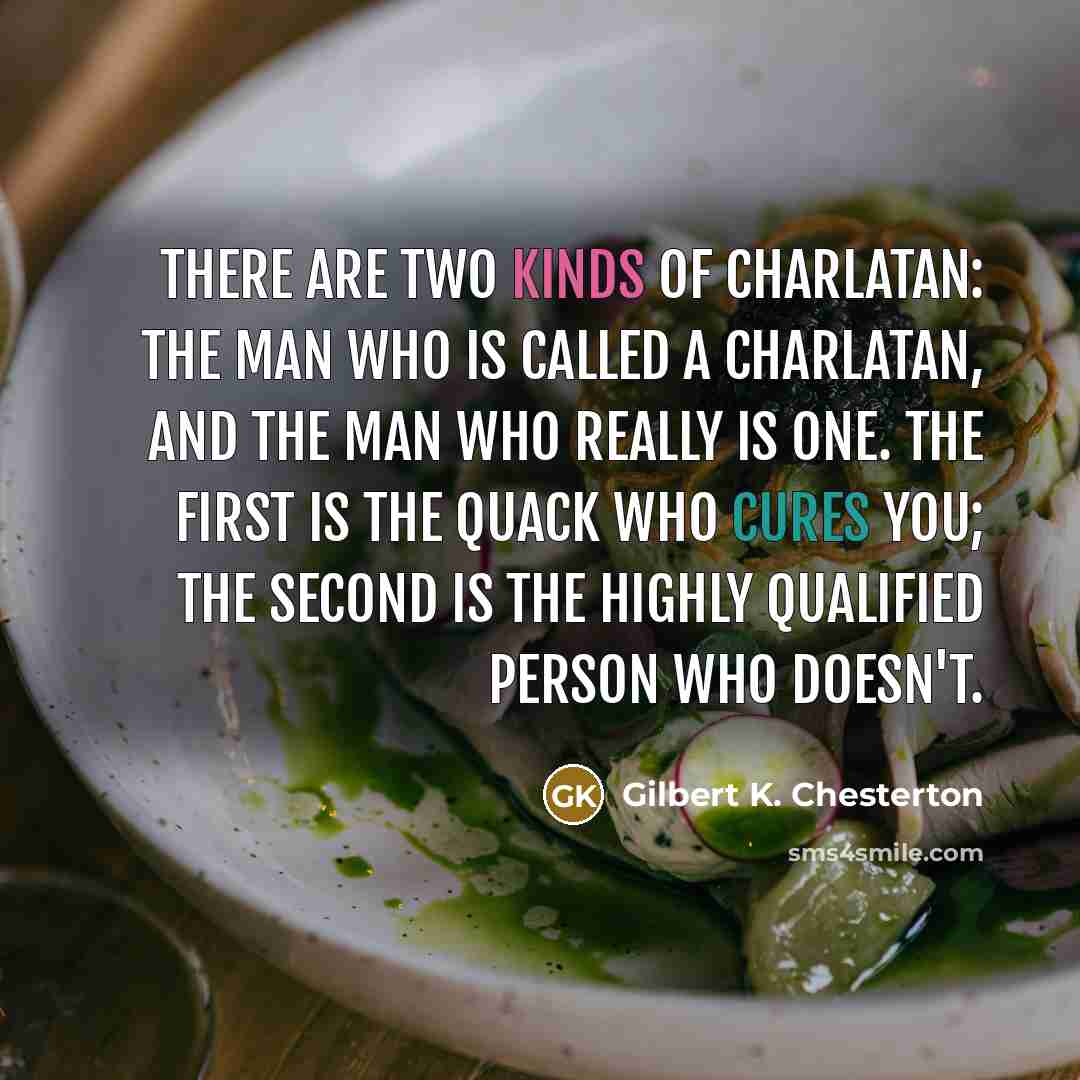 “There are two kinds of charlatan: the man who is called a charlatan, and the man who really is one. The first is the quack who cures you; the second is the highly qualified person who doesn't.” quote by Gilbert K. Chesterton