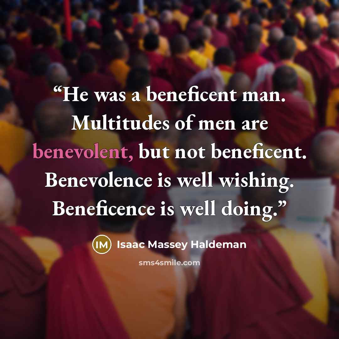 “He was a beneficent man. Multitudes of men are benevolent, but not beneficent. Benevolence is well wishing. Beneficence is well doing.” quote by Isaac Massey Haldeman