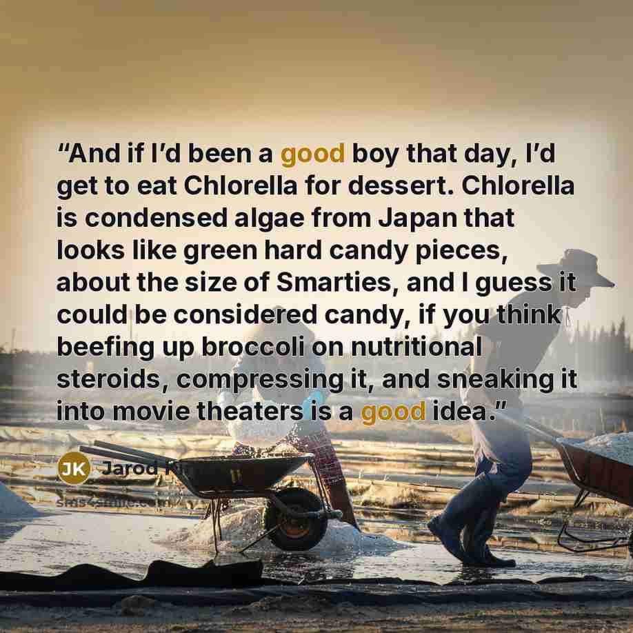 “And if I’d been a good boy that day, I’d get to eat Chlorella for dessert. Chlorella is condensed algae from Japan that looks like green hard candy pieces, about the size of Smarties, and I guess it could be considered candy, if you think beefing up broccoli on nutritional steroids, compressing…” quote by Jarod Kintz