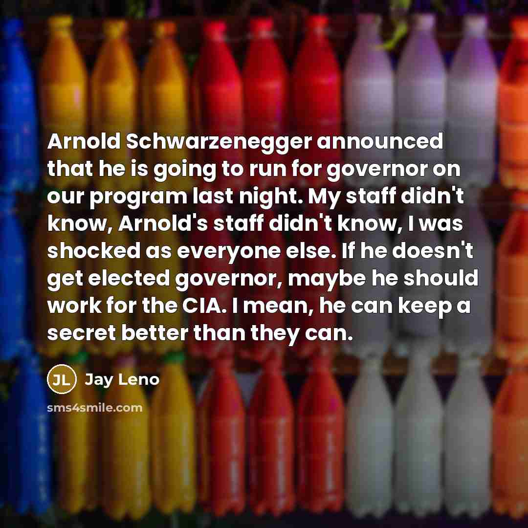 “Arnold Schwarzenegger announced that he is going to run for governor on our program last night. My staff didn't know, Arnold's staff didn't know, I was shocked as everyone else. If he doesn't get elected governor, maybe he should work for the CIA. I mean, he can keep a secret better than they can.” quote by Jay Leno