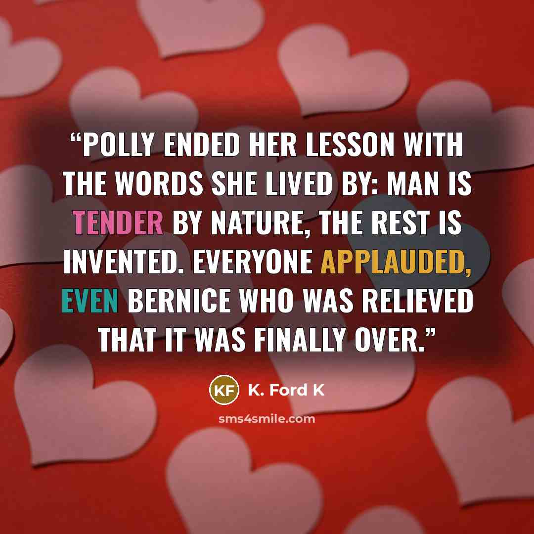 “Polly ended her lesson with the words she lived by: man is tender by nature, the rest is invented. Everyone applauded, even Bernice who was relieved that it was finally over.” quote by K. Ford K