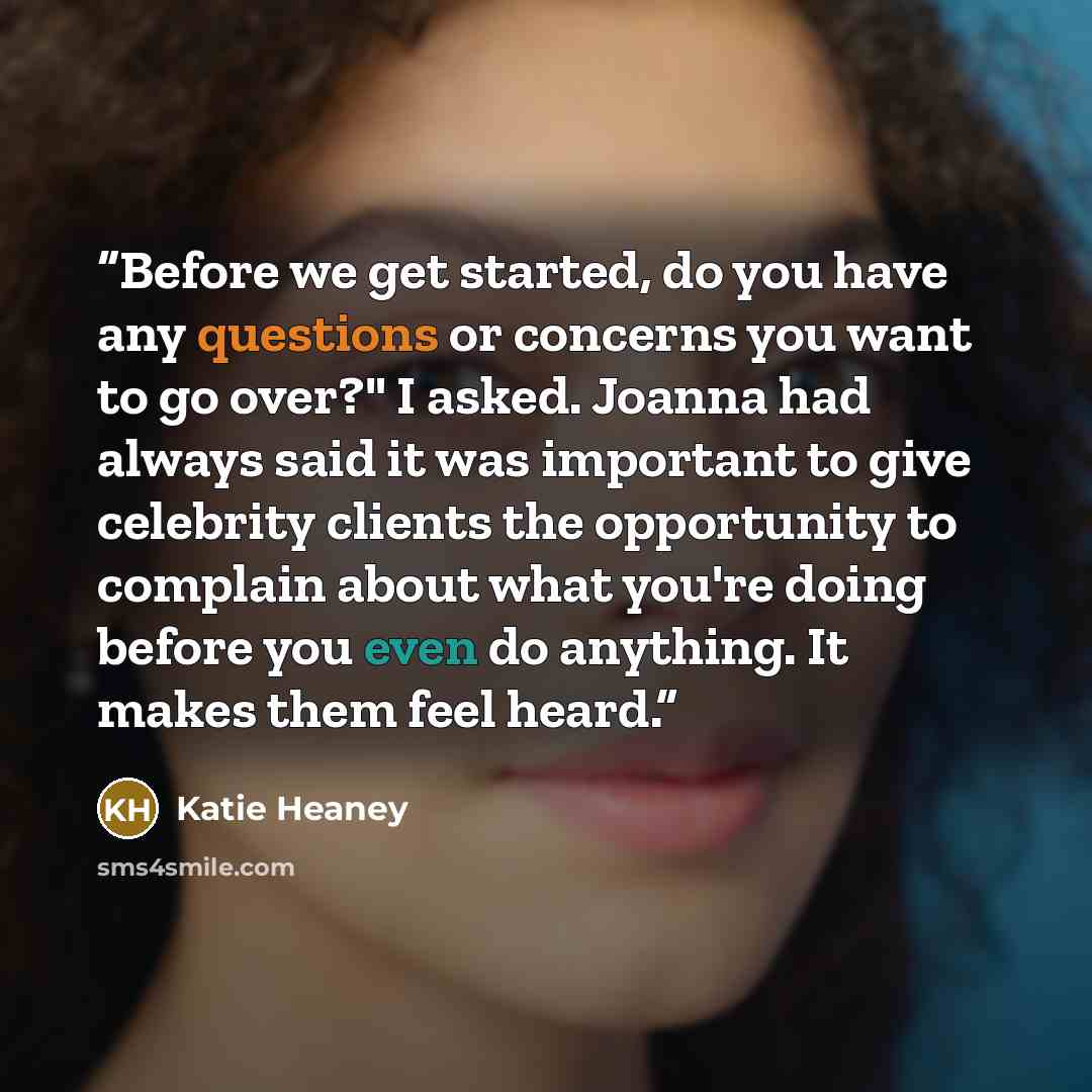 “Before we get started, do you have any questions or concerns you want to go over?" I asked. Joanna had always said it was important to give celebrity clients the opportunity to complain about what you're doing before you even do anything. It makes them feel heard.” quote by Katie Heaney