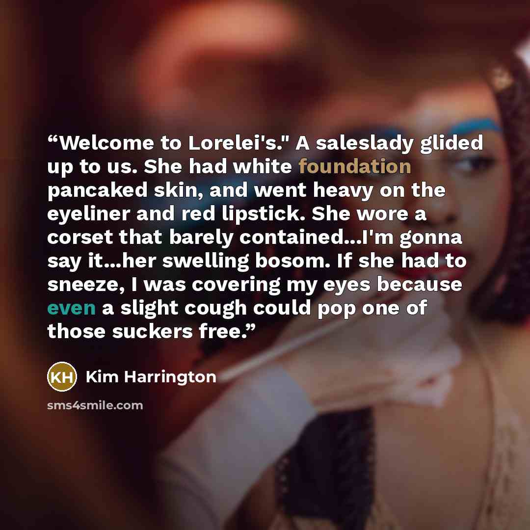 “Welcome to Lorelei's." A saleslady glided up to us. She had white foundation pancaked skin, and went heavy on the eyeliner and red lipstick. She wore a corset that barely contained...I'm gonna say it...her swelling bosom. If she had to sneeze, I was covering my eyes because even a slight cough…” quote by Kim Harrington