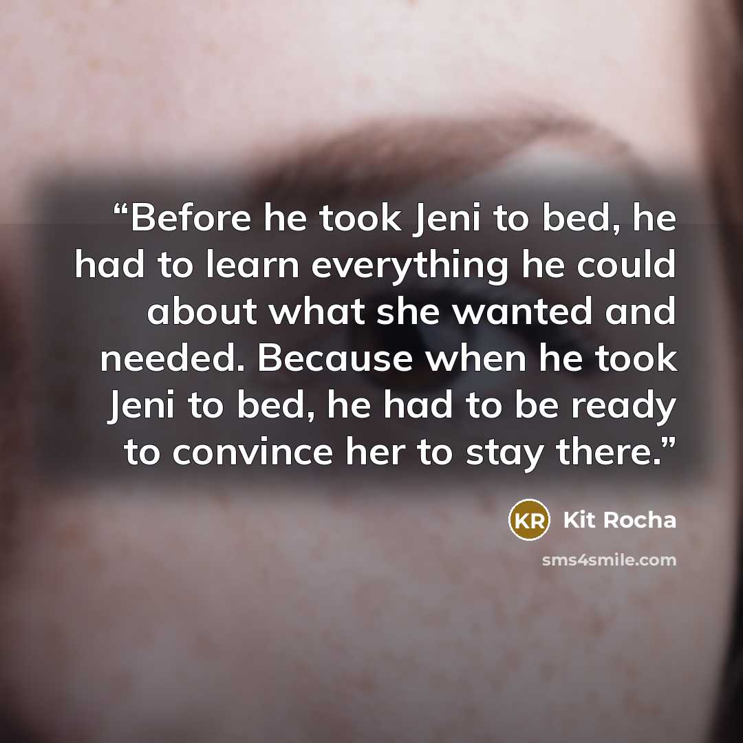 “Before he took Jeni to bed, he had to learn everything he could about what she wanted and needed. Because when he took Jeni to bed, he had to be ready to convince her to stay there.” quote by Kit Rocha