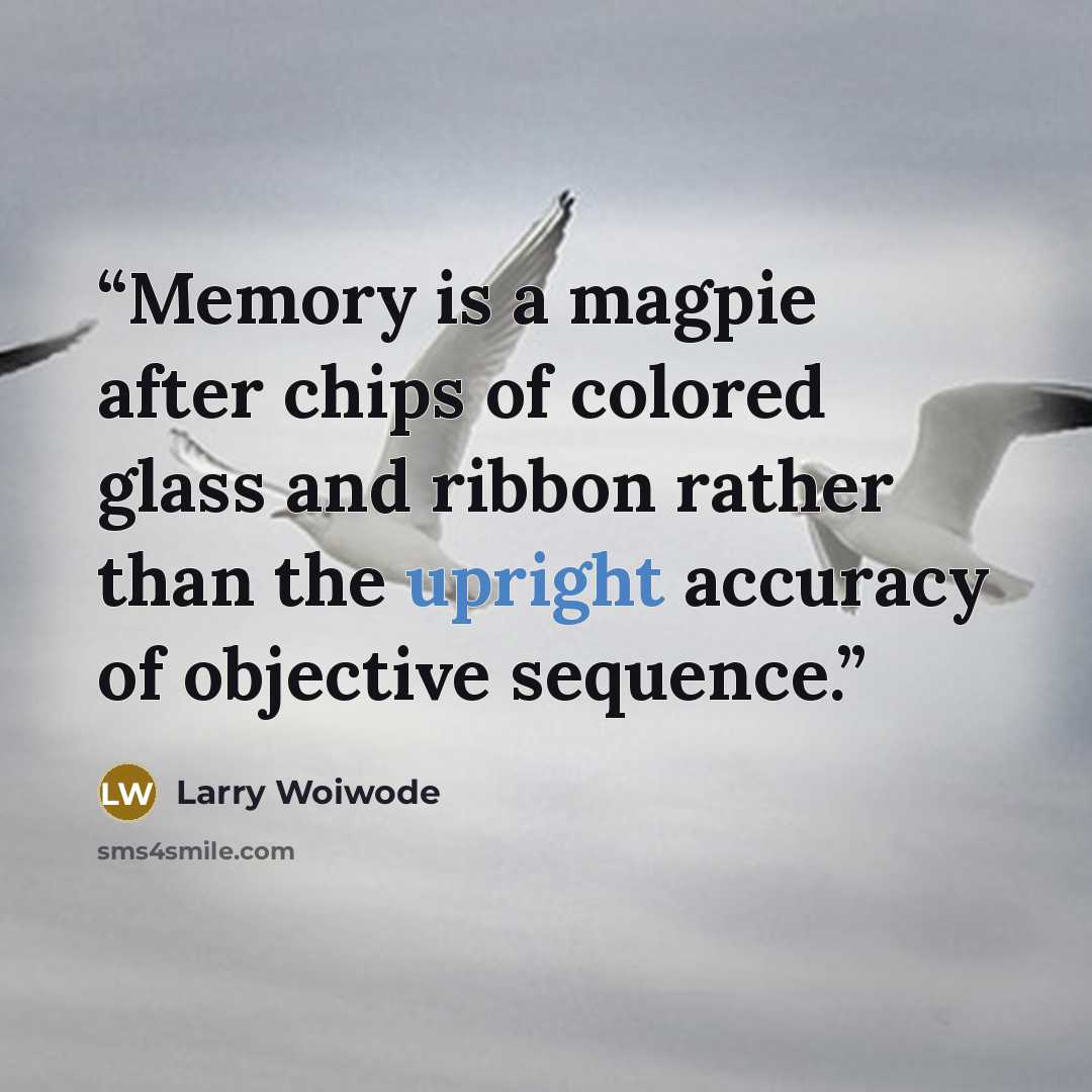 “Memory is a magpie after chips of colored glass and ribbon rather than the upright accuracy of objective sequence.” quote by Larry Woiwode