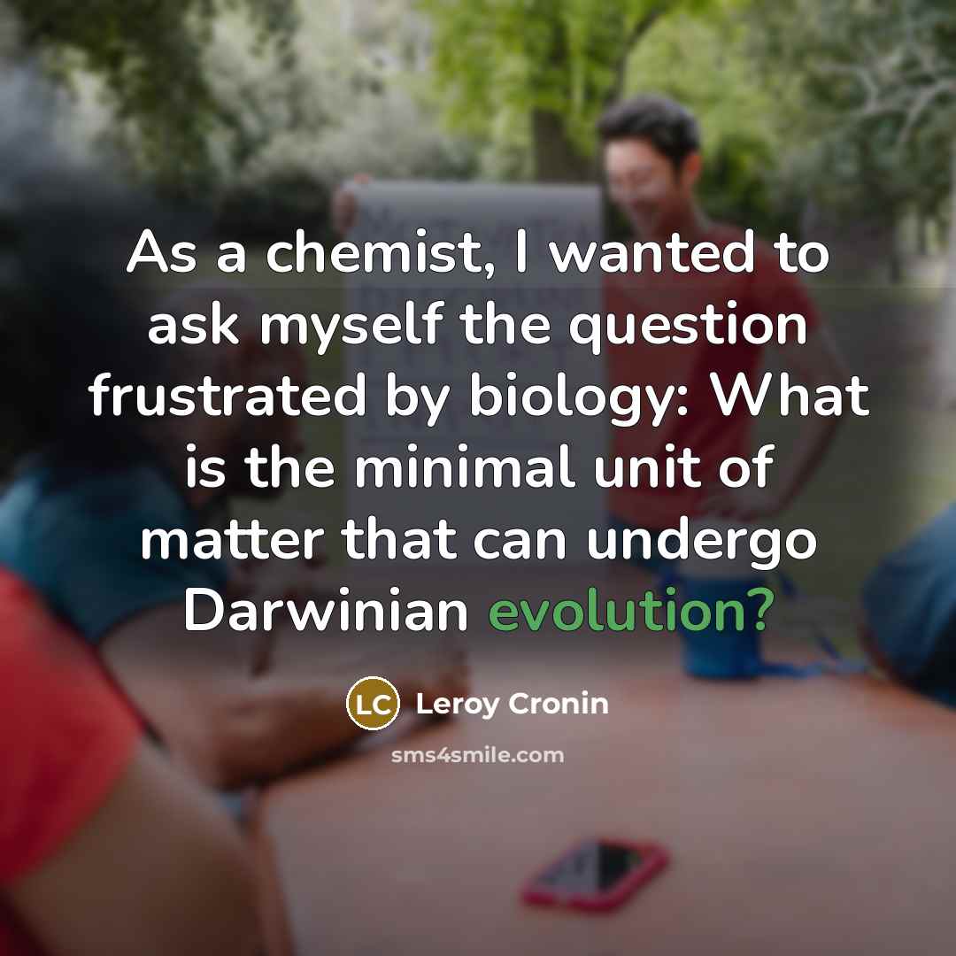 “As a chemist, I wanted to ask myself the question frustrated by biology: What is the minimal unit of matter that can undergo Darwinian evolution?” quote by Leroy Cronin