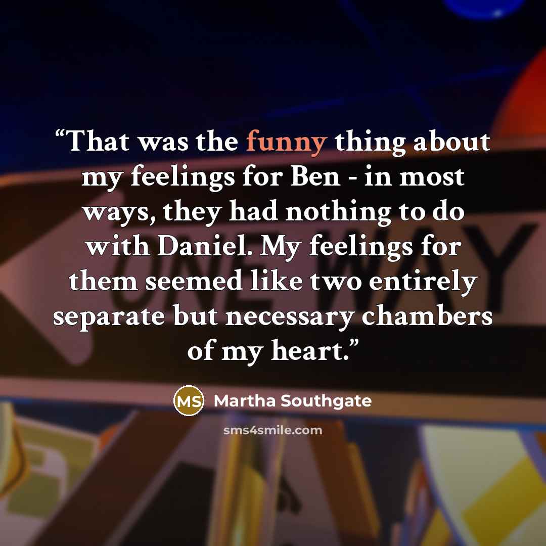 “That was the funny thing about my feelings for Ben - in most ways, they had nothing to do with Daniel. My feelings for them seemed like two entirely separate but necessary chambers of my heart.” quote by Martha Southgate