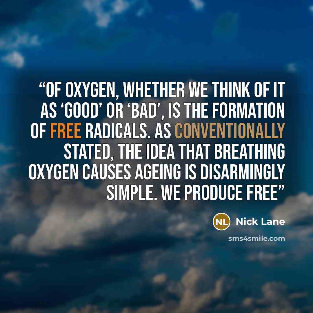 “of oxygen, whether we think of it as ‘good’ or ‘bad’, is the formation of free radicals. As conventionally stated, the idea that breathing oxygen causes ageing is disarmingly simple. We produce free” quote by Nick Lane