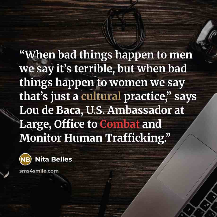 “When bad things happen to men we say it’s terrible, but when bad things happen to women we say that’s just a cultural practice,” says Lou de Baca, U.S. Ambassador at Large, Office to Combat and Monitor Human Trafficking.” quote by Nita Belles